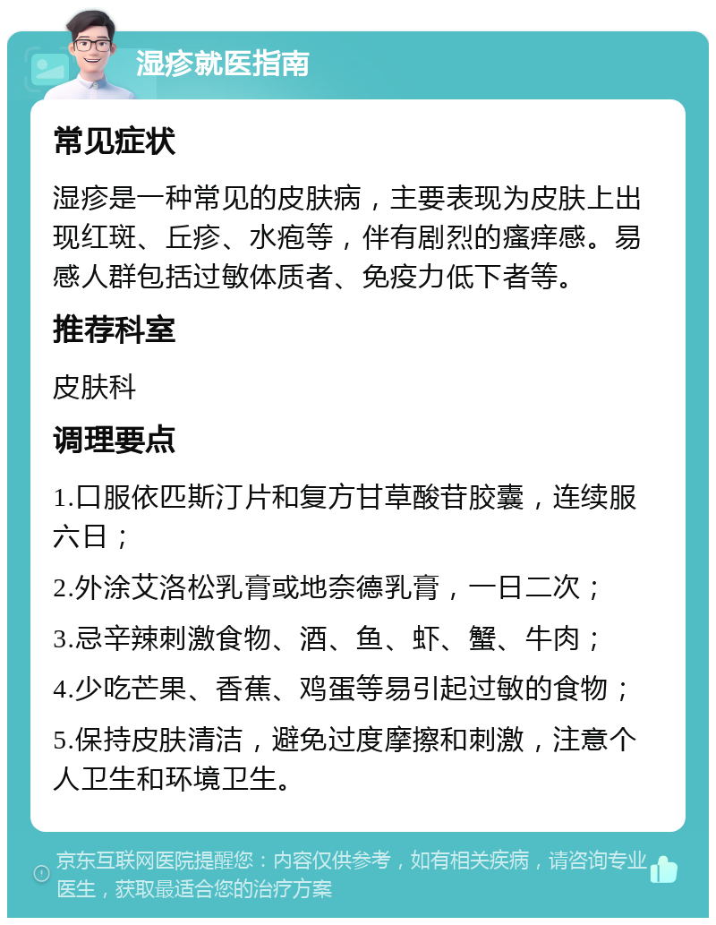 湿疹就医指南 常见症状 湿疹是一种常见的皮肤病，主要表现为皮肤上出现红斑、丘疹、水疱等，伴有剧烈的瘙痒感。易感人群包括过敏体质者、免疫力低下者等。 推荐科室 皮肤科 调理要点 1.口服依匹斯汀片和复方甘草酸苷胶囊，连续服六日； 2.外涂艾洛松乳膏或地奈德乳膏，一日二次； 3.忌辛辣刺激食物、酒、鱼、虾、蟹、牛肉； 4.少吃芒果、香蕉、鸡蛋等易引起过敏的食物； 5.保持皮肤清洁，避免过度摩擦和刺激，注意个人卫生和环境卫生。