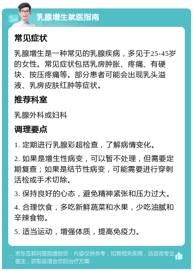 乳腺增生就医指南 常见症状 乳腺增生是一种常见的乳腺疾病，多见于25-45岁的女性。常见症状包括乳房肿胀、疼痛、有硬块、按压疼痛等。部分患者可能会出现乳头溢液、乳房皮肤红肿等症状。 推荐科室 乳腺外科或妇科 调理要点 1. 定期进行乳腺彩超检查，了解病情变化。 2. 如果是增生性病变，可以暂不处理，但需要定期复查；如果是结节性病变，可能需要进行穿刺活检或手术切除。 3. 保持良好的心态，避免精神紧张和压力过大。 4. 合理饮食，多吃新鲜蔬菜和水果，少吃油腻和辛辣食物。 5. 适当运动，增强体质，提高免疫力。