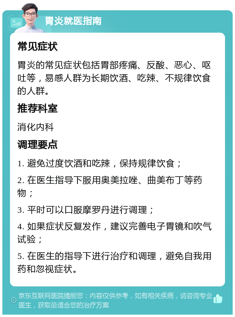 胃炎就医指南 常见症状 胃炎的常见症状包括胃部疼痛、反酸、恶心、呕吐等，易感人群为长期饮酒、吃辣、不规律饮食的人群。 推荐科室 消化内科 调理要点 1. 避免过度饮酒和吃辣，保持规律饮食； 2. 在医生指导下服用奥美拉唑、曲美布丁等药物； 3. 平时可以口服摩罗丹进行调理； 4. 如果症状反复发作，建议完善电子胃镜和吹气试验； 5. 在医生的指导下进行治疗和调理，避免自我用药和忽视症状。