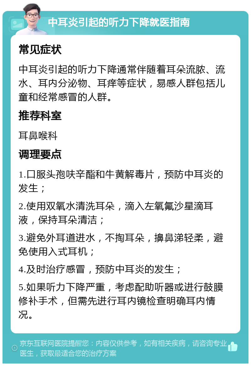 中耳炎引起的听力下降就医指南 常见症状 中耳炎引起的听力下降通常伴随着耳朵流脓、流水、耳内分泌物、耳痒等症状，易感人群包括儿童和经常感冒的人群。 推荐科室 耳鼻喉科 调理要点 1.口服头孢呋辛酯和牛黄解毒片，预防中耳炎的发生； 2.使用双氧水清洗耳朵，滴入左氧氟沙星滴耳液，保持耳朵清洁； 3.避免外耳道进水，不掏耳朵，擤鼻涕轻柔，避免使用入式耳机； 4.及时治疗感冒，预防中耳炎的发生； 5.如果听力下降严重，考虑配助听器或进行鼓膜修补手术，但需先进行耳内镜检查明确耳内情况。