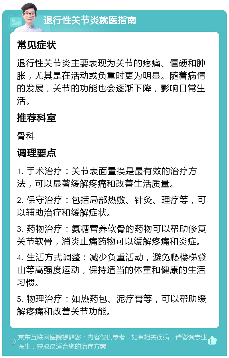 退行性关节炎就医指南 常见症状 退行性关节炎主要表现为关节的疼痛、僵硬和肿胀，尤其是在活动或负重时更为明显。随着病情的发展，关节的功能也会逐渐下降，影响日常生活。 推荐科室 骨科 调理要点 1. 手术治疗：关节表面置换是最有效的治疗方法，可以显著缓解疼痛和改善生活质量。 2. 保守治疗：包括局部热敷、针灸、理疗等，可以辅助治疗和缓解症状。 3. 药物治疗：氨糖营养软骨的药物可以帮助修复关节软骨，消炎止痛药物可以缓解疼痛和炎症。 4. 生活方式调整：减少负重活动，避免爬楼梯登山等高强度运动，保持适当的体重和健康的生活习惯。 5. 物理治疗：如热药包、泥疗膏等，可以帮助缓解疼痛和改善关节功能。