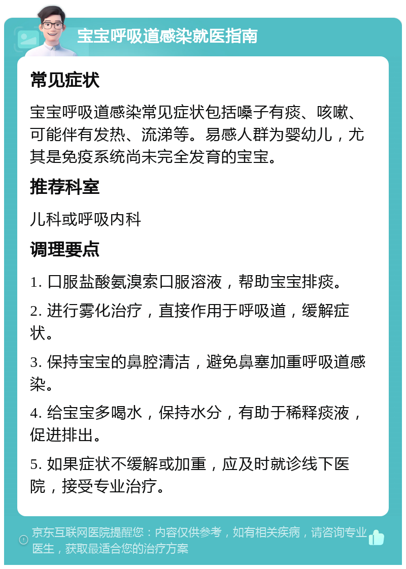 宝宝呼吸道感染就医指南 常见症状 宝宝呼吸道感染常见症状包括嗓子有痰、咳嗽、可能伴有发热、流涕等。易感人群为婴幼儿，尤其是免疫系统尚未完全发育的宝宝。 推荐科室 儿科或呼吸内科 调理要点 1. 口服盐酸氨溴索口服溶液，帮助宝宝排痰。 2. 进行雾化治疗，直接作用于呼吸道，缓解症状。 3. 保持宝宝的鼻腔清洁，避免鼻塞加重呼吸道感染。 4. 给宝宝多喝水，保持水分，有助于稀释痰液，促进排出。 5. 如果症状不缓解或加重，应及时就诊线下医院，接受专业治疗。