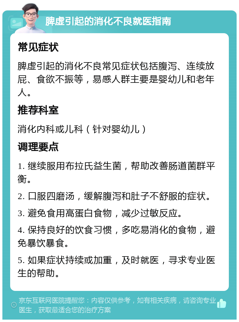 脾虚引起的消化不良就医指南 常见症状 脾虚引起的消化不良常见症状包括腹泻、连续放屁、食欲不振等，易感人群主要是婴幼儿和老年人。 推荐科室 消化内科或儿科（针对婴幼儿） 调理要点 1. 继续服用布拉氏益生菌，帮助改善肠道菌群平衡。 2. 口服四磨汤，缓解腹泻和肚子不舒服的症状。 3. 避免食用高蛋白食物，减少过敏反应。 4. 保持良好的饮食习惯，多吃易消化的食物，避免暴饮暴食。 5. 如果症状持续或加重，及时就医，寻求专业医生的帮助。