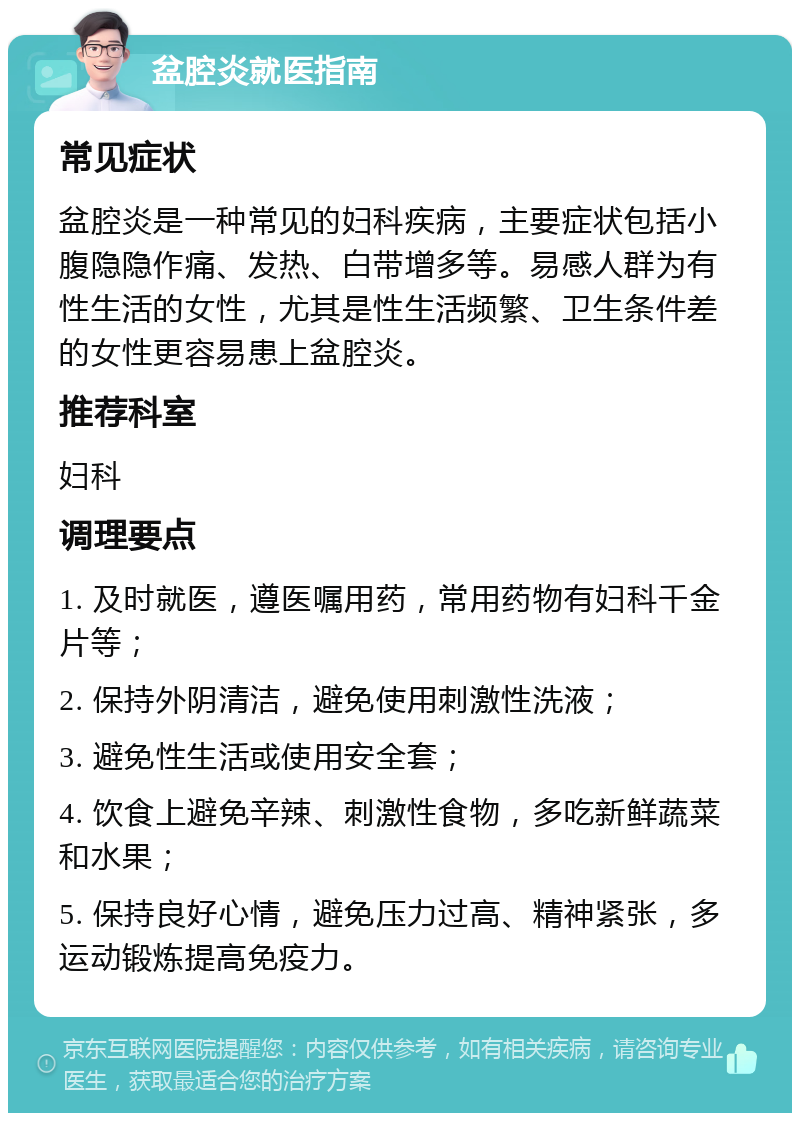 盆腔炎就医指南 常见症状 盆腔炎是一种常见的妇科疾病，主要症状包括小腹隐隐作痛、发热、白带增多等。易感人群为有性生活的女性，尤其是性生活频繁、卫生条件差的女性更容易患上盆腔炎。 推荐科室 妇科 调理要点 1. 及时就医，遵医嘱用药，常用药物有妇科千金片等； 2. 保持外阴清洁，避免使用刺激性洗液； 3. 避免性生活或使用安全套； 4. 饮食上避免辛辣、刺激性食物，多吃新鲜蔬菜和水果； 5. 保持良好心情，避免压力过高、精神紧张，多运动锻炼提高免疫力。