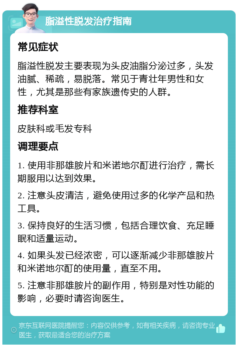 脂溢性脱发治疗指南 常见症状 脂溢性脱发主要表现为头皮油脂分泌过多，头发油腻、稀疏，易脱落。常见于青壮年男性和女性，尤其是那些有家族遗传史的人群。 推荐科室 皮肤科或毛发专科 调理要点 1. 使用非那雄胺片和米诺地尔酊进行治疗，需长期服用以达到效果。 2. 注意头皮清洁，避免使用过多的化学产品和热工具。 3. 保持良好的生活习惯，包括合理饮食、充足睡眠和适量运动。 4. 如果头发已经浓密，可以逐渐减少非那雄胺片和米诺地尔酊的使用量，直至不用。 5. 注意非那雄胺片的副作用，特别是对性功能的影响，必要时请咨询医生。