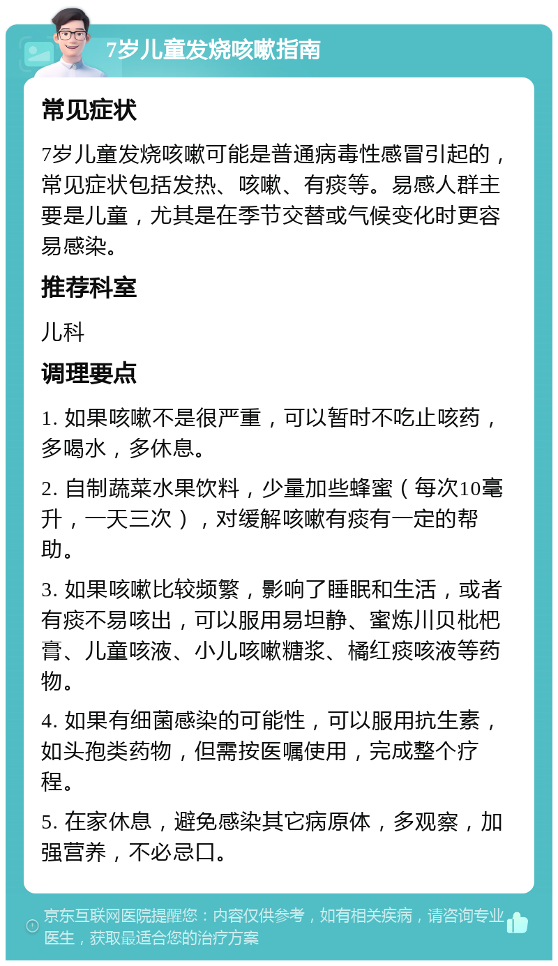 7岁儿童发烧咳嗽指南 常见症状 7岁儿童发烧咳嗽可能是普通病毒性感冒引起的，常见症状包括发热、咳嗽、有痰等。易感人群主要是儿童，尤其是在季节交替或气候变化时更容易感染。 推荐科室 儿科 调理要点 1. 如果咳嗽不是很严重，可以暂时不吃止咳药，多喝水，多休息。 2. 自制蔬菜水果饮料，少量加些蜂蜜（每次10毫升，一天三次），对缓解咳嗽有痰有一定的帮助。 3. 如果咳嗽比较频繁，影响了睡眠和生活，或者有痰不易咳出，可以服用易坦静、蜜炼川贝枇杷膏、儿童咳液、小儿咳嗽糖浆、橘红痰咳液等药物。 4. 如果有细菌感染的可能性，可以服用抗生素，如头孢类药物，但需按医嘱使用，完成整个疗程。 5. 在家休息，避免感染其它病原体，多观察，加强营养，不必忌口。