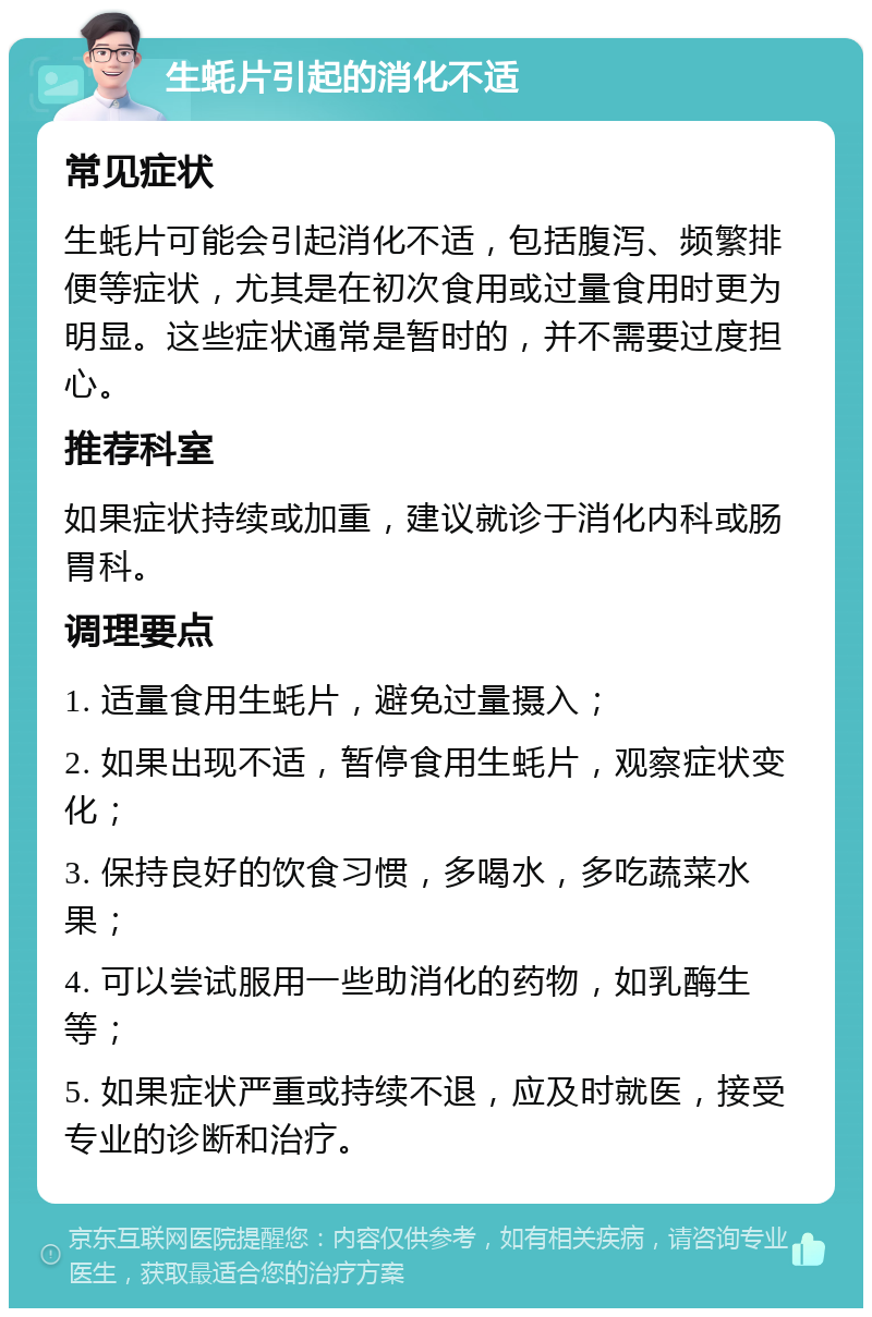 生蚝片引起的消化不适 常见症状 生蚝片可能会引起消化不适，包括腹泻、频繁排便等症状，尤其是在初次食用或过量食用时更为明显。这些症状通常是暂时的，并不需要过度担心。 推荐科室 如果症状持续或加重，建议就诊于消化内科或肠胃科。 调理要点 1. 适量食用生蚝片，避免过量摄入； 2. 如果出现不适，暂停食用生蚝片，观察症状变化； 3. 保持良好的饮食习惯，多喝水，多吃蔬菜水果； 4. 可以尝试服用一些助消化的药物，如乳酶生等； 5. 如果症状严重或持续不退，应及时就医，接受专业的诊断和治疗。