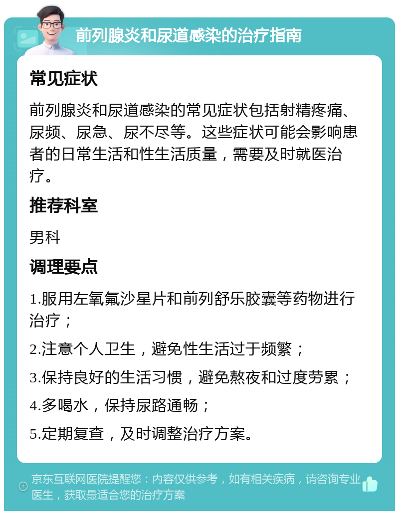 前列腺炎和尿道感染的治疗指南 常见症状 前列腺炎和尿道感染的常见症状包括射精疼痛、尿频、尿急、尿不尽等。这些症状可能会影响患者的日常生活和性生活质量，需要及时就医治疗。 推荐科室 男科 调理要点 1.服用左氧氟沙星片和前列舒乐胶囊等药物进行治疗； 2.注意个人卫生，避免性生活过于频繁； 3.保持良好的生活习惯，避免熬夜和过度劳累； 4.多喝水，保持尿路通畅； 5.定期复查，及时调整治疗方案。