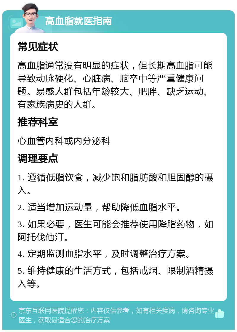 高血脂就医指南 常见症状 高血脂通常没有明显的症状，但长期高血脂可能导致动脉硬化、心脏病、脑卒中等严重健康问题。易感人群包括年龄较大、肥胖、缺乏运动、有家族病史的人群。 推荐科室 心血管内科或内分泌科 调理要点 1. 遵循低脂饮食，减少饱和脂肪酸和胆固醇的摄入。 2. 适当增加运动量，帮助降低血脂水平。 3. 如果必要，医生可能会推荐使用降脂药物，如阿托伐他汀。 4. 定期监测血脂水平，及时调整治疗方案。 5. 维持健康的生活方式，包括戒烟、限制酒精摄入等。