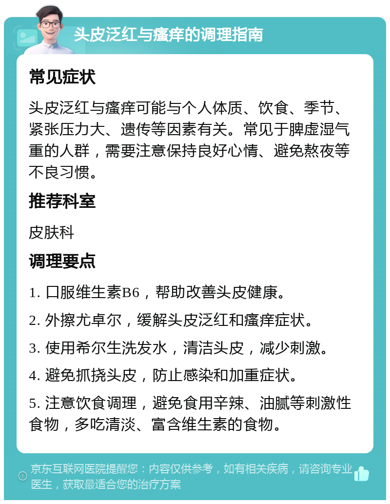 头皮泛红与瘙痒的调理指南 常见症状 头皮泛红与瘙痒可能与个人体质、饮食、季节、紧张压力大、遗传等因素有关。常见于脾虚湿气重的人群，需要注意保持良好心情、避免熬夜等不良习惯。 推荐科室 皮肤科 调理要点 1. 口服维生素B6，帮助改善头皮健康。 2. 外擦尤卓尔，缓解头皮泛红和瘙痒症状。 3. 使用希尔生洗发水，清洁头皮，减少刺激。 4. 避免抓挠头皮，防止感染和加重症状。 5. 注意饮食调理，避免食用辛辣、油腻等刺激性食物，多吃清淡、富含维生素的食物。