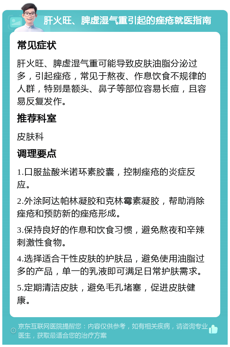 肝火旺、脾虚湿气重引起的痤疮就医指南 常见症状 肝火旺、脾虚湿气重可能导致皮肤油脂分泌过多，引起痤疮，常见于熬夜、作息饮食不规律的人群，特别是额头、鼻子等部位容易长痘，且容易反复发作。 推荐科室 皮肤科 调理要点 1.口服盐酸米诺环素胶囊，控制痤疮的炎症反应。 2.外涂阿达帕林凝胶和克林霉素凝胶，帮助消除痤疮和预防新的痤疮形成。 3.保持良好的作息和饮食习惯，避免熬夜和辛辣刺激性食物。 4.选择适合干性皮肤的护肤品，避免使用油脂过多的产品，单一的乳液即可满足日常护肤需求。 5.定期清洁皮肤，避免毛孔堵塞，促进皮肤健康。