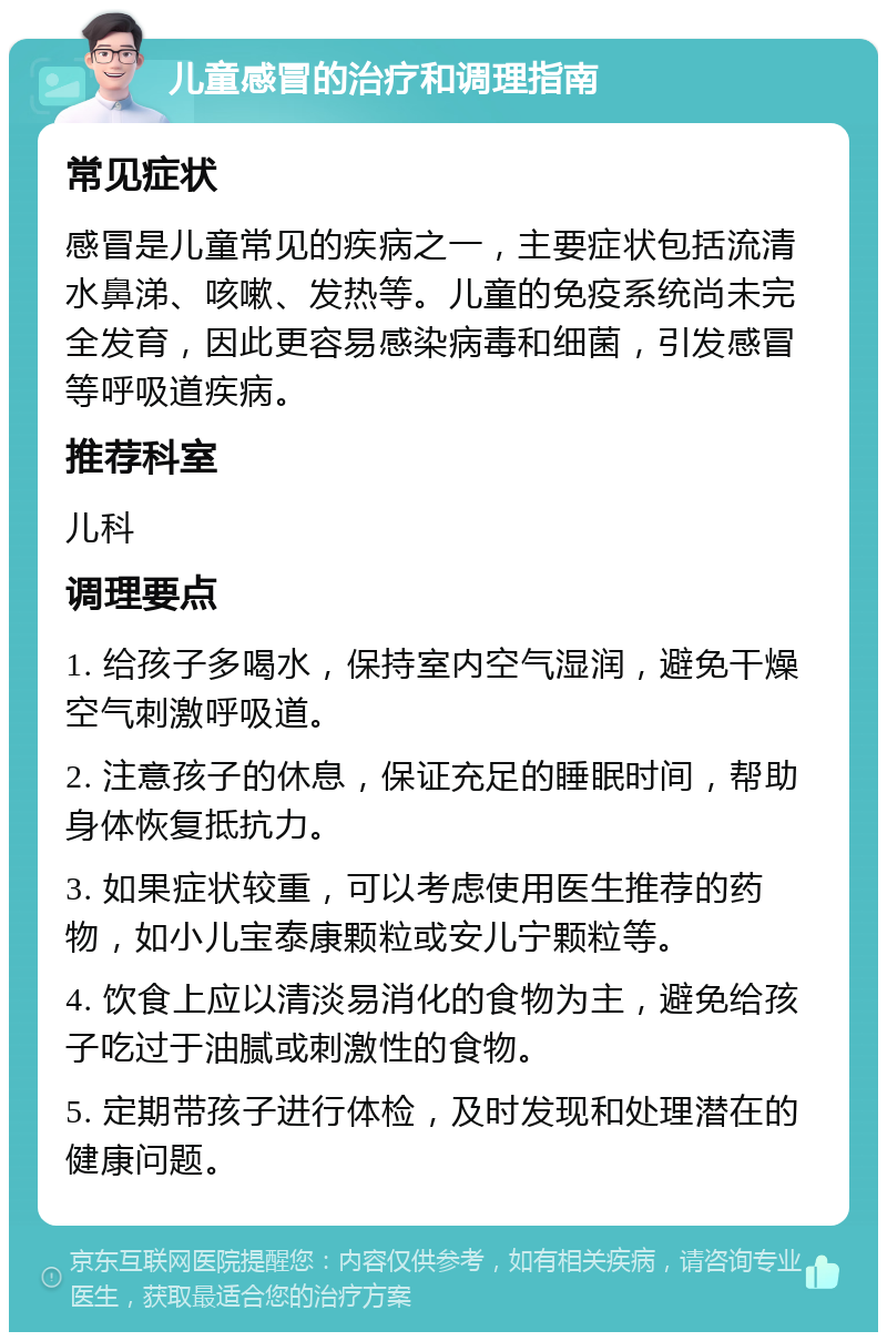 儿童感冒的治疗和调理指南 常见症状 感冒是儿童常见的疾病之一，主要症状包括流清水鼻涕、咳嗽、发热等。儿童的免疫系统尚未完全发育，因此更容易感染病毒和细菌，引发感冒等呼吸道疾病。 推荐科室 儿科 调理要点 1. 给孩子多喝水，保持室内空气湿润，避免干燥空气刺激呼吸道。 2. 注意孩子的休息，保证充足的睡眠时间，帮助身体恢复抵抗力。 3. 如果症状较重，可以考虑使用医生推荐的药物，如小儿宝泰康颗粒或安儿宁颗粒等。 4. 饮食上应以清淡易消化的食物为主，避免给孩子吃过于油腻或刺激性的食物。 5. 定期带孩子进行体检，及时发现和处理潜在的健康问题。