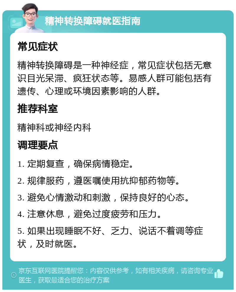 精神转换障碍就医指南 常见症状 精神转换障碍是一种神经症，常见症状包括无意识目光呆滞、疯狂状态等。易感人群可能包括有遗传、心理或环境因素影响的人群。 推荐科室 精神科或神经内科 调理要点 1. 定期复查，确保病情稳定。 2. 规律服药，遵医嘱使用抗抑郁药物等。 3. 避免心情激动和刺激，保持良好的心态。 4. 注意休息，避免过度疲劳和压力。 5. 如果出现睡眠不好、乏力、说话不着调等症状，及时就医。