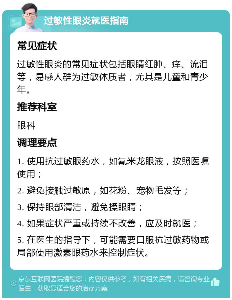 过敏性眼炎就医指南 常见症状 过敏性眼炎的常见症状包括眼睛红肿、痒、流泪等，易感人群为过敏体质者，尤其是儿童和青少年。 推荐科室 眼科 调理要点 1. 使用抗过敏眼药水，如氟米龙眼液，按照医嘱使用； 2. 避免接触过敏原，如花粉、宠物毛发等； 3. 保持眼部清洁，避免揉眼睛； 4. 如果症状严重或持续不改善，应及时就医； 5. 在医生的指导下，可能需要口服抗过敏药物或局部使用激素眼药水来控制症状。