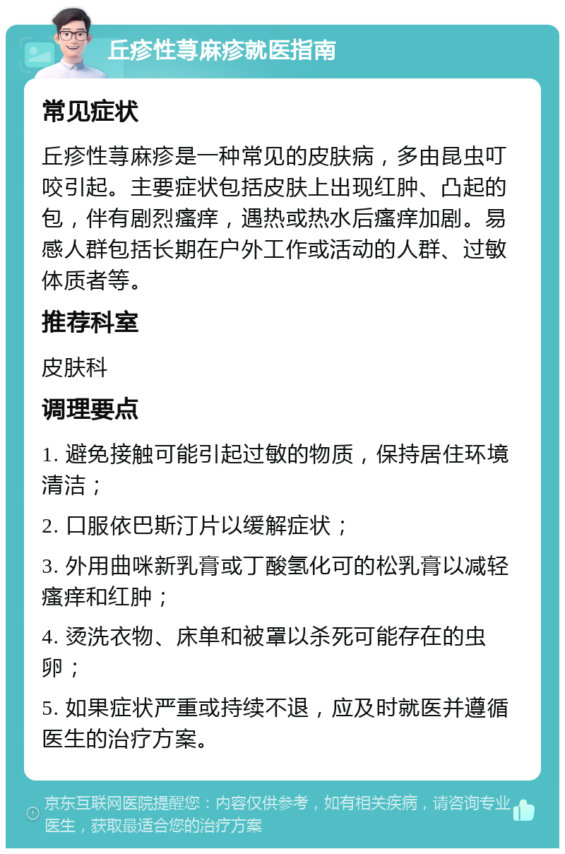 丘疹性荨麻疹就医指南 常见症状 丘疹性荨麻疹是一种常见的皮肤病，多由昆虫叮咬引起。主要症状包括皮肤上出现红肿、凸起的包，伴有剧烈瘙痒，遇热或热水后瘙痒加剧。易感人群包括长期在户外工作或活动的人群、过敏体质者等。 推荐科室 皮肤科 调理要点 1. 避免接触可能引起过敏的物质，保持居住环境清洁； 2. 口服依巴斯汀片以缓解症状； 3. 外用曲咪新乳膏或丁酸氢化可的松乳膏以减轻瘙痒和红肿； 4. 烫洗衣物、床单和被罩以杀死可能存在的虫卵； 5. 如果症状严重或持续不退，应及时就医并遵循医生的治疗方案。