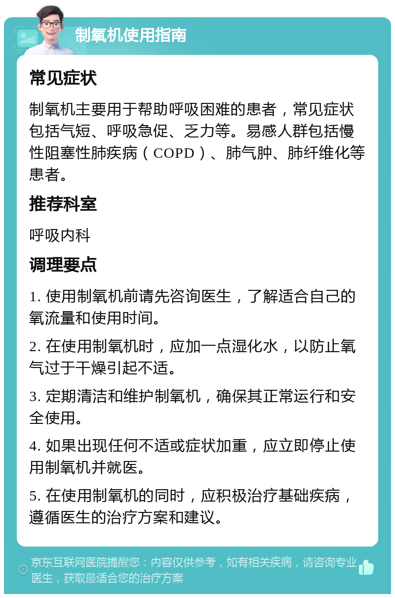 制氧机使用指南 常见症状 制氧机主要用于帮助呼吸困难的患者，常见症状包括气短、呼吸急促、乏力等。易感人群包括慢性阻塞性肺疾病（COPD）、肺气肿、肺纤维化等患者。 推荐科室 呼吸内科 调理要点 1. 使用制氧机前请先咨询医生，了解适合自己的氧流量和使用时间。 2. 在使用制氧机时，应加一点湿化水，以防止氧气过于干燥引起不适。 3. 定期清洁和维护制氧机，确保其正常运行和安全使用。 4. 如果出现任何不适或症状加重，应立即停止使用制氧机并就医。 5. 在使用制氧机的同时，应积极治疗基础疾病，遵循医生的治疗方案和建议。