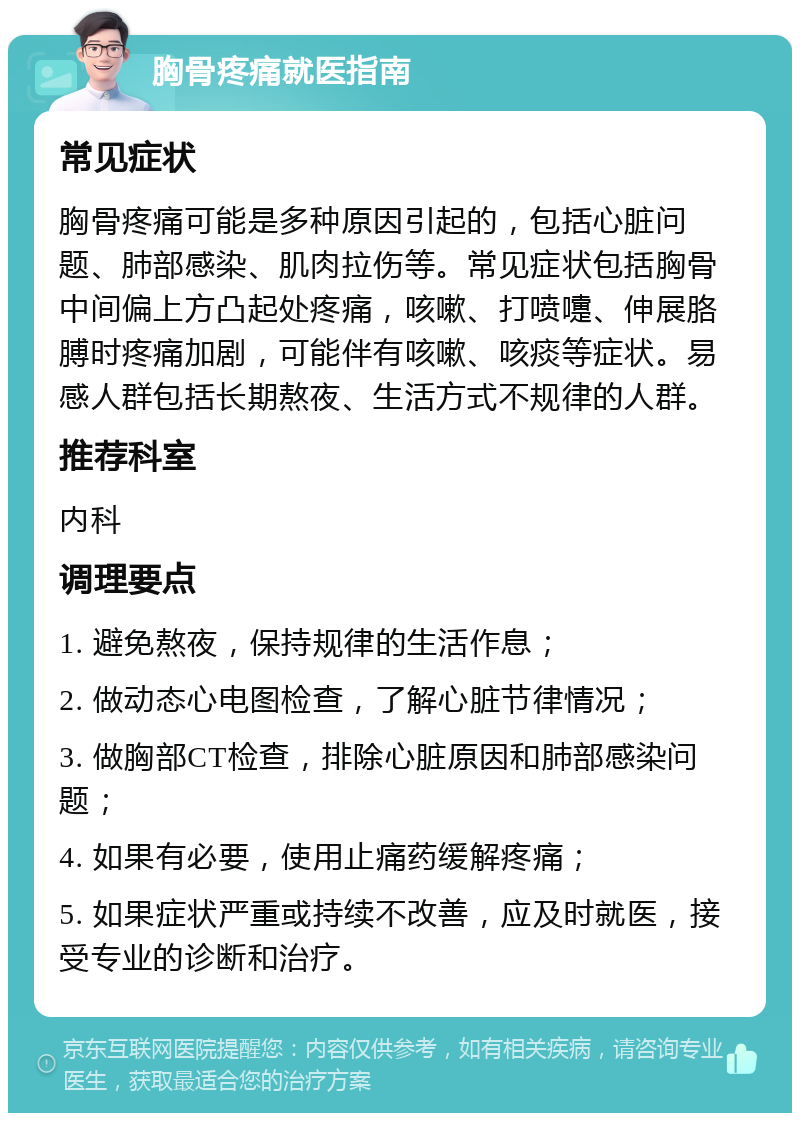 胸骨疼痛就医指南 常见症状 胸骨疼痛可能是多种原因引起的，包括心脏问题、肺部感染、肌肉拉伤等。常见症状包括胸骨中间偏上方凸起处疼痛，咳嗽、打喷嚏、伸展胳膊时疼痛加剧，可能伴有咳嗽、咳痰等症状。易感人群包括长期熬夜、生活方式不规律的人群。 推荐科室 内科 调理要点 1. 避免熬夜，保持规律的生活作息； 2. 做动态心电图检查，了解心脏节律情况； 3. 做胸部CT检查，排除心脏原因和肺部感染问题； 4. 如果有必要，使用止痛药缓解疼痛； 5. 如果症状严重或持续不改善，应及时就医，接受专业的诊断和治疗。