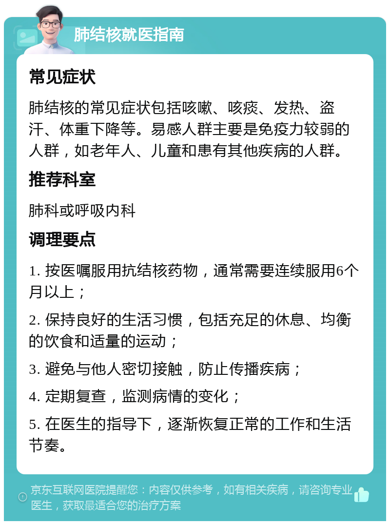 肺结核就医指南 常见症状 肺结核的常见症状包括咳嗽、咳痰、发热、盗汗、体重下降等。易感人群主要是免疫力较弱的人群，如老年人、儿童和患有其他疾病的人群。 推荐科室 肺科或呼吸内科 调理要点 1. 按医嘱服用抗结核药物，通常需要连续服用6个月以上； 2. 保持良好的生活习惯，包括充足的休息、均衡的饮食和适量的运动； 3. 避免与他人密切接触，防止传播疾病； 4. 定期复查，监测病情的变化； 5. 在医生的指导下，逐渐恢复正常的工作和生活节奏。