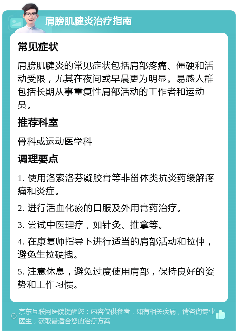 肩膀肌腱炎治疗指南 常见症状 肩膀肌腱炎的常见症状包括肩部疼痛、僵硬和活动受限，尤其在夜间或早晨更为明显。易感人群包括长期从事重复性肩部活动的工作者和运动员。 推荐科室 骨科或运动医学科 调理要点 1. 使用洛索洛芬凝胶膏等非甾体类抗炎药缓解疼痛和炎症。 2. 进行活血化瘀的口服及外用膏药治疗。 3. 尝试中医理疗，如针灸、推拿等。 4. 在康复师指导下进行适当的肩部活动和拉伸，避免生拉硬拽。 5. 注意休息，避免过度使用肩部，保持良好的姿势和工作习惯。