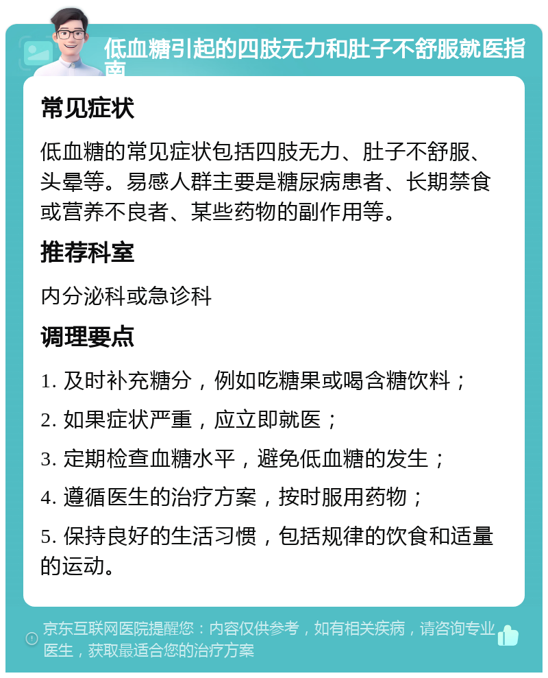 低血糖引起的四肢无力和肚子不舒服就医指南 常见症状 低血糖的常见症状包括四肢无力、肚子不舒服、头晕等。易感人群主要是糖尿病患者、长期禁食或营养不良者、某些药物的副作用等。 推荐科室 内分泌科或急诊科 调理要点 1. 及时补充糖分，例如吃糖果或喝含糖饮料； 2. 如果症状严重，应立即就医； 3. 定期检查血糖水平，避免低血糖的发生； 4. 遵循医生的治疗方案，按时服用药物； 5. 保持良好的生活习惯，包括规律的饮食和适量的运动。