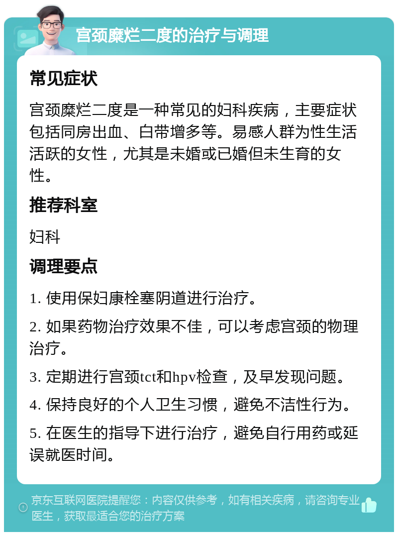 宫颈糜烂二度的治疗与调理 常见症状 宫颈糜烂二度是一种常见的妇科疾病，主要症状包括同房出血、白带增多等。易感人群为性生活活跃的女性，尤其是未婚或已婚但未生育的女性。 推荐科室 妇科 调理要点 1. 使用保妇康栓塞阴道进行治疗。 2. 如果药物治疗效果不佳，可以考虑宫颈的物理治疗。 3. 定期进行宫颈tct和hpv检查，及早发现问题。 4. 保持良好的个人卫生习惯，避免不洁性行为。 5. 在医生的指导下进行治疗，避免自行用药或延误就医时间。