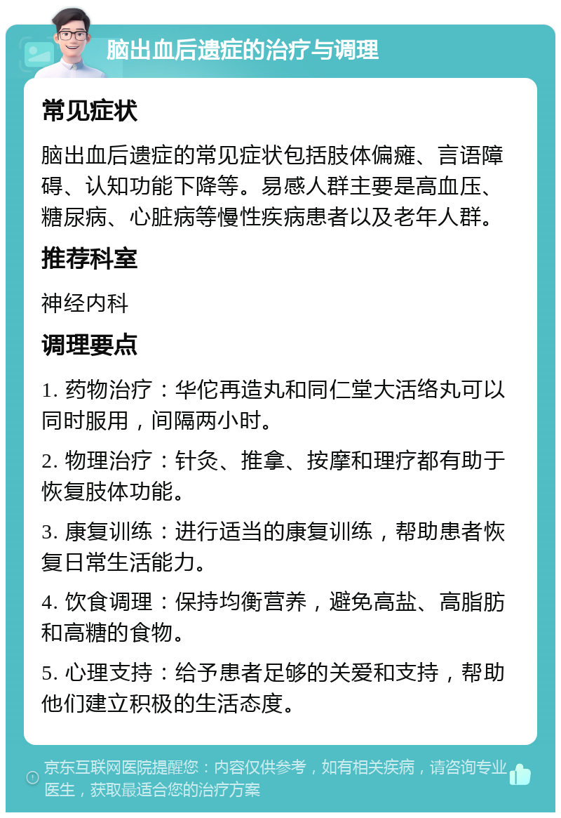 脑出血后遗症的治疗与调理 常见症状 脑出血后遗症的常见症状包括肢体偏瘫、言语障碍、认知功能下降等。易感人群主要是高血压、糖尿病、心脏病等慢性疾病患者以及老年人群。 推荐科室 神经内科 调理要点 1. 药物治疗：华佗再造丸和同仁堂大活络丸可以同时服用，间隔两小时。 2. 物理治疗：针灸、推拿、按摩和理疗都有助于恢复肢体功能。 3. 康复训练：进行适当的康复训练，帮助患者恢复日常生活能力。 4. 饮食调理：保持均衡营养，避免高盐、高脂肪和高糖的食物。 5. 心理支持：给予患者足够的关爱和支持，帮助他们建立积极的生活态度。