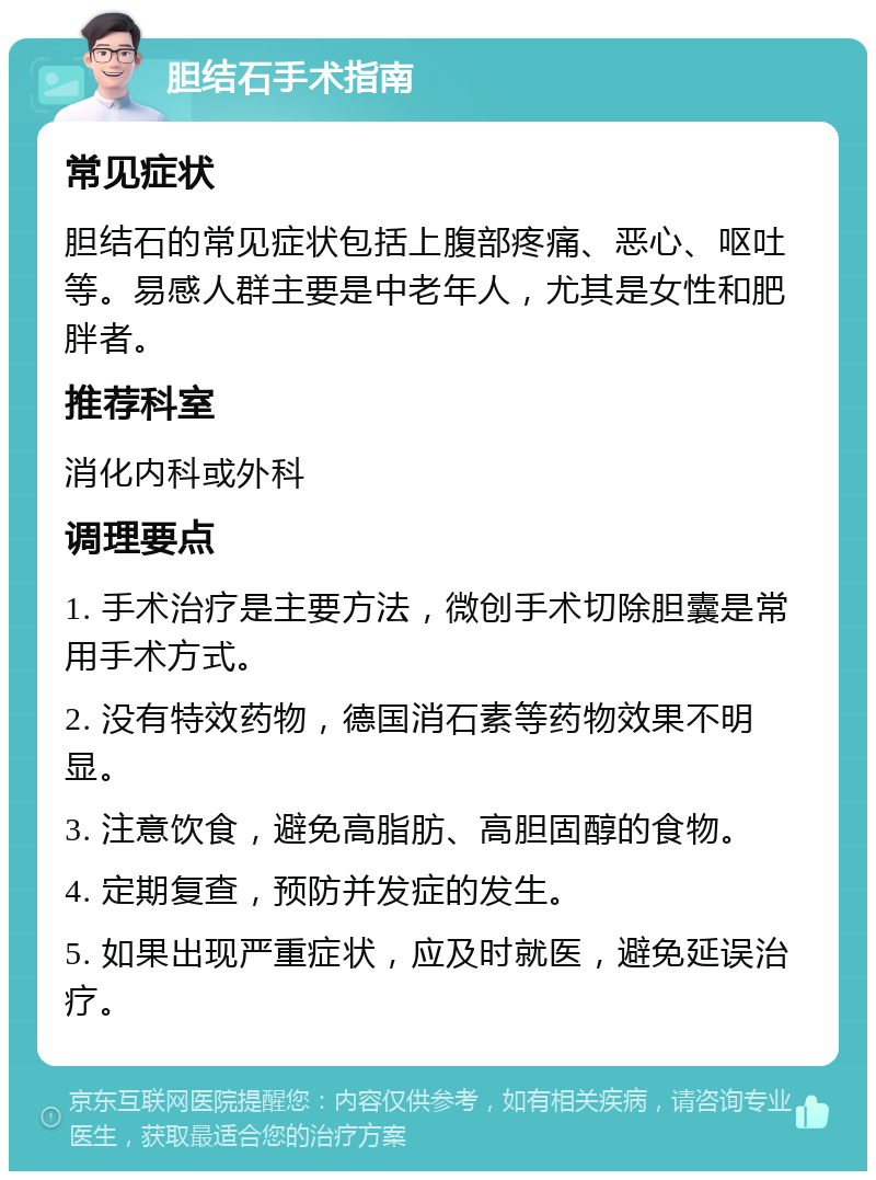 胆结石手术指南 常见症状 胆结石的常见症状包括上腹部疼痛、恶心、呕吐等。易感人群主要是中老年人，尤其是女性和肥胖者。 推荐科室 消化内科或外科 调理要点 1. 手术治疗是主要方法，微创手术切除胆囊是常用手术方式。 2. 没有特效药物，德国消石素等药物效果不明显。 3. 注意饮食，避免高脂肪、高胆固醇的食物。 4. 定期复查，预防并发症的发生。 5. 如果出现严重症状，应及时就医，避免延误治疗。