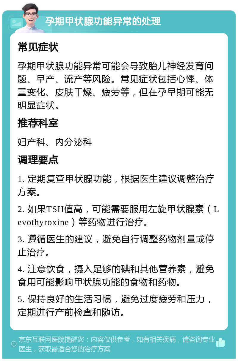 孕期甲状腺功能异常的处理 常见症状 孕期甲状腺功能异常可能会导致胎儿神经发育问题、早产、流产等风险。常见症状包括心悸、体重变化、皮肤干燥、疲劳等，但在孕早期可能无明显症状。 推荐科室 妇产科、内分泌科 调理要点 1. 定期复查甲状腺功能，根据医生建议调整治疗方案。 2. 如果TSH值高，可能需要服用左旋甲状腺素（Levothyroxine）等药物进行治疗。 3. 遵循医生的建议，避免自行调整药物剂量或停止治疗。 4. 注意饮食，摄入足够的碘和其他营养素，避免食用可能影响甲状腺功能的食物和药物。 5. 保持良好的生活习惯，避免过度疲劳和压力，定期进行产前检查和随访。