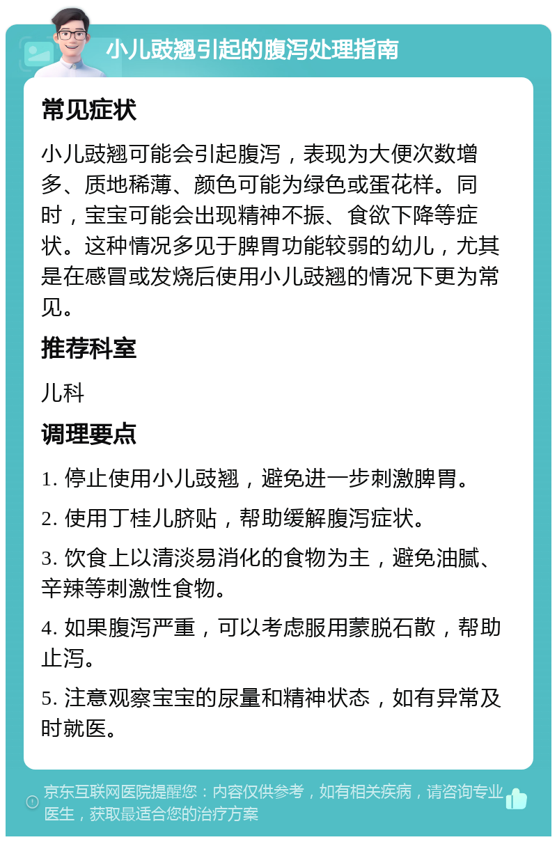 小儿豉翘引起的腹泻处理指南 常见症状 小儿豉翘可能会引起腹泻，表现为大便次数增多、质地稀薄、颜色可能为绿色或蛋花样。同时，宝宝可能会出现精神不振、食欲下降等症状。这种情况多见于脾胃功能较弱的幼儿，尤其是在感冒或发烧后使用小儿豉翘的情况下更为常见。 推荐科室 儿科 调理要点 1. 停止使用小儿豉翘，避免进一步刺激脾胃。 2. 使用丁桂儿脐贴，帮助缓解腹泻症状。 3. 饮食上以清淡易消化的食物为主，避免油腻、辛辣等刺激性食物。 4. 如果腹泻严重，可以考虑服用蒙脱石散，帮助止泻。 5. 注意观察宝宝的尿量和精神状态，如有异常及时就医。