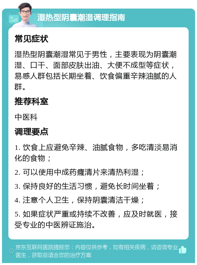 湿热型阴囊潮湿调理指南 常见症状 湿热型阴囊潮湿常见于男性，主要表现为阴囊潮湿、口干、面部皮肤出油、大便不成型等症状，易感人群包括长期坐着、饮食偏重辛辣油腻的人群。 推荐科室 中医科 调理要点 1. 饮食上应避免辛辣、油腻食物，多吃清淡易消化的食物； 2. 可以使用中成药癃清片来清热利湿； 3. 保持良好的生活习惯，避免长时间坐着； 4. 注意个人卫生，保持阴囊清洁干燥； 5. 如果症状严重或持续不改善，应及时就医，接受专业的中医辨证施治。