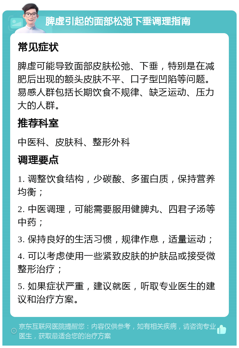 脾虚引起的面部松弛下垂调理指南 常见症状 脾虚可能导致面部皮肤松弛、下垂，特别是在减肥后出现的额头皮肤不平、口子型凹陷等问题。易感人群包括长期饮食不规律、缺乏运动、压力大的人群。 推荐科室 中医科、皮肤科、整形外科 调理要点 1. 调整饮食结构，少碳酸、多蛋白质，保持营养均衡； 2. 中医调理，可能需要服用健脾丸、四君子汤等中药； 3. 保持良好的生活习惯，规律作息，适量运动； 4. 可以考虑使用一些紧致皮肤的护肤品或接受微整形治疗； 5. 如果症状严重，建议就医，听取专业医生的建议和治疗方案。