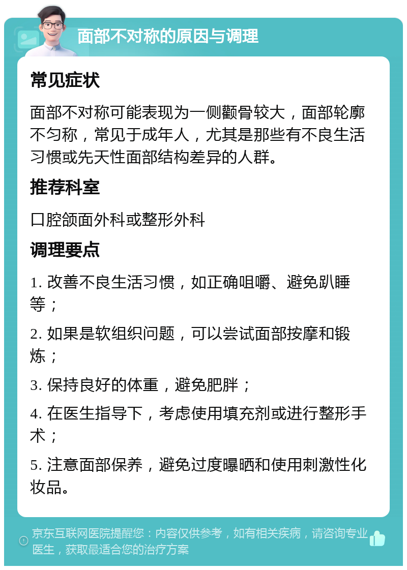 面部不对称的原因与调理 常见症状 面部不对称可能表现为一侧颧骨较大，面部轮廓不匀称，常见于成年人，尤其是那些有不良生活习惯或先天性面部结构差异的人群。 推荐科室 口腔颌面外科或整形外科 调理要点 1. 改善不良生活习惯，如正确咀嚼、避免趴睡等； 2. 如果是软组织问题，可以尝试面部按摩和锻炼； 3. 保持良好的体重，避免肥胖； 4. 在医生指导下，考虑使用填充剂或进行整形手术； 5. 注意面部保养，避免过度曝晒和使用刺激性化妆品。