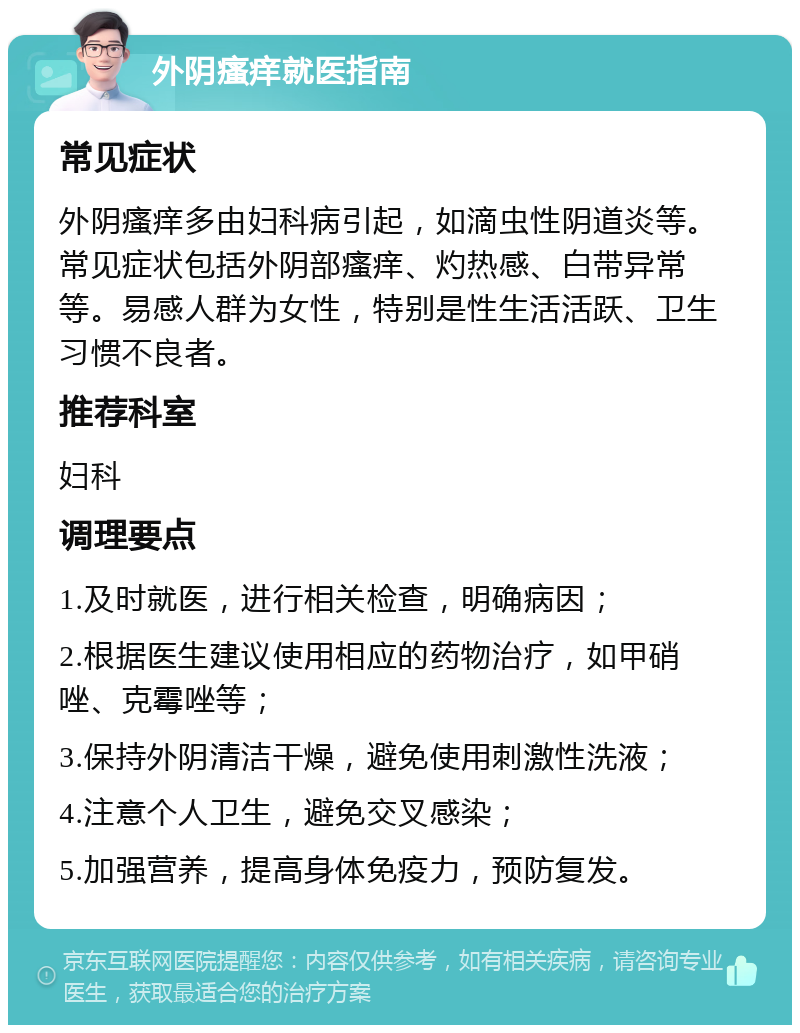 外阴瘙痒就医指南 常见症状 外阴瘙痒多由妇科病引起，如滴虫性阴道炎等。常见症状包括外阴部瘙痒、灼热感、白带异常等。易感人群为女性，特别是性生活活跃、卫生习惯不良者。 推荐科室 妇科 调理要点 1.及时就医，进行相关检查，明确病因； 2.根据医生建议使用相应的药物治疗，如甲硝唑、克霉唑等； 3.保持外阴清洁干燥，避免使用刺激性洗液； 4.注意个人卫生，避免交叉感染； 5.加强营养，提高身体免疫力，预防复发。