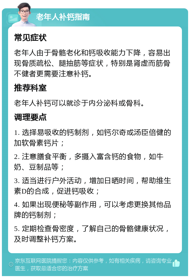 老年人补钙指南 常见症状 老年人由于骨骼老化和钙吸收能力下降，容易出现骨质疏松、腿抽筋等症状，特别是肾虚而筋骨不健者更需要注意补钙。 推荐科室 老年人补钙可以就诊于内分泌科或骨科。 调理要点 1. 选择易吸收的钙制剂，如钙尔奇或汤臣倍健的加软骨素钙片； 2. 注意膳食平衡，多摄入富含钙的食物，如牛奶、豆制品等； 3. 适当进行户外活动，增加日晒时间，帮助维生素D的合成，促进钙吸收； 4. 如果出现便秘等副作用，可以考虑更换其他品牌的钙制剂； 5. 定期检查骨密度，了解自己的骨骼健康状况，及时调整补钙方案。