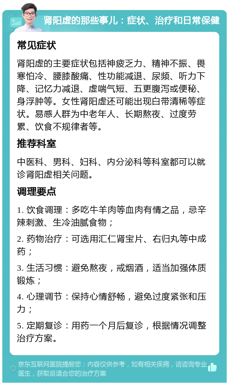 肾阳虚的那些事儿：症状、治疗和日常保健 常见症状 肾阳虚的主要症状包括神疲乏力、精神不振、畏寒怕冷、腰膝酸痛、性功能减退、尿频、听力下降、记忆力减退、虚喘气短、五更腹泻或便秘、身浮肿等。女性肾阳虚还可能出现白带清稀等症状。易感人群为中老年人、长期熬夜、过度劳累、饮食不规律者等。 推荐科室 中医科、男科、妇科、内分泌科等科室都可以就诊肾阳虚相关问题。 调理要点 1. 饮食调理：多吃牛羊肉等血肉有情之品，忌辛辣刺激、生冷油腻食物； 2. 药物治疗：可选用汇仁肾宝片、右归丸等中成药； 3. 生活习惯：避免熬夜，戒烟酒，适当加强体质锻炼； 4. 心理调节：保持心情舒畅，避免过度紧张和压力； 5. 定期复诊：用药一个月后复诊，根据情况调整治疗方案。