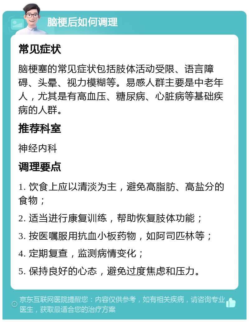 脑梗后如何调理 常见症状 脑梗塞的常见症状包括肢体活动受限、语言障碍、头晕、视力模糊等。易感人群主要是中老年人，尤其是有高血压、糖尿病、心脏病等基础疾病的人群。 推荐科室 神经内科 调理要点 1. 饮食上应以清淡为主，避免高脂肪、高盐分的食物； 2. 适当进行康复训练，帮助恢复肢体功能； 3. 按医嘱服用抗血小板药物，如阿司匹林等； 4. 定期复查，监测病情变化； 5. 保持良好的心态，避免过度焦虑和压力。