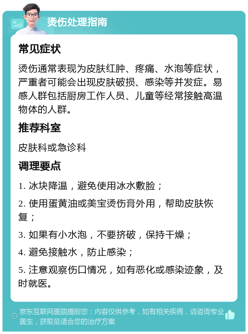 烫伤处理指南 常见症状 烫伤通常表现为皮肤红肿、疼痛、水泡等症状，严重者可能会出现皮肤破损、感染等并发症。易感人群包括厨房工作人员、儿童等经常接触高温物体的人群。 推荐科室 皮肤科或急诊科 调理要点 1. 冰块降温，避免使用冰水敷脸； 2. 使用蛋黄油或美宝烫伤膏外用，帮助皮肤恢复； 3. 如果有小水泡，不要挤破，保持干燥； 4. 避免接触水，防止感染； 5. 注意观察伤口情况，如有恶化或感染迹象，及时就医。