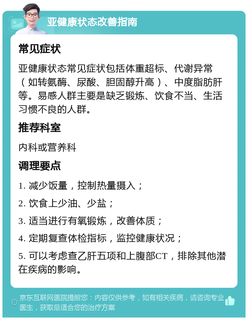 亚健康状态改善指南 常见症状 亚健康状态常见症状包括体重超标、代谢异常（如转氨酶、尿酸、胆固醇升高）、中度脂肪肝等。易感人群主要是缺乏锻炼、饮食不当、生活习惯不良的人群。 推荐科室 内科或营养科 调理要点 1. 减少饭量，控制热量摄入； 2. 饮食上少油、少盐； 3. 适当进行有氧锻炼，改善体质； 4. 定期复查体检指标，监控健康状况； 5. 可以考虑查乙肝五项和上腹部CT，排除其他潜在疾病的影响。