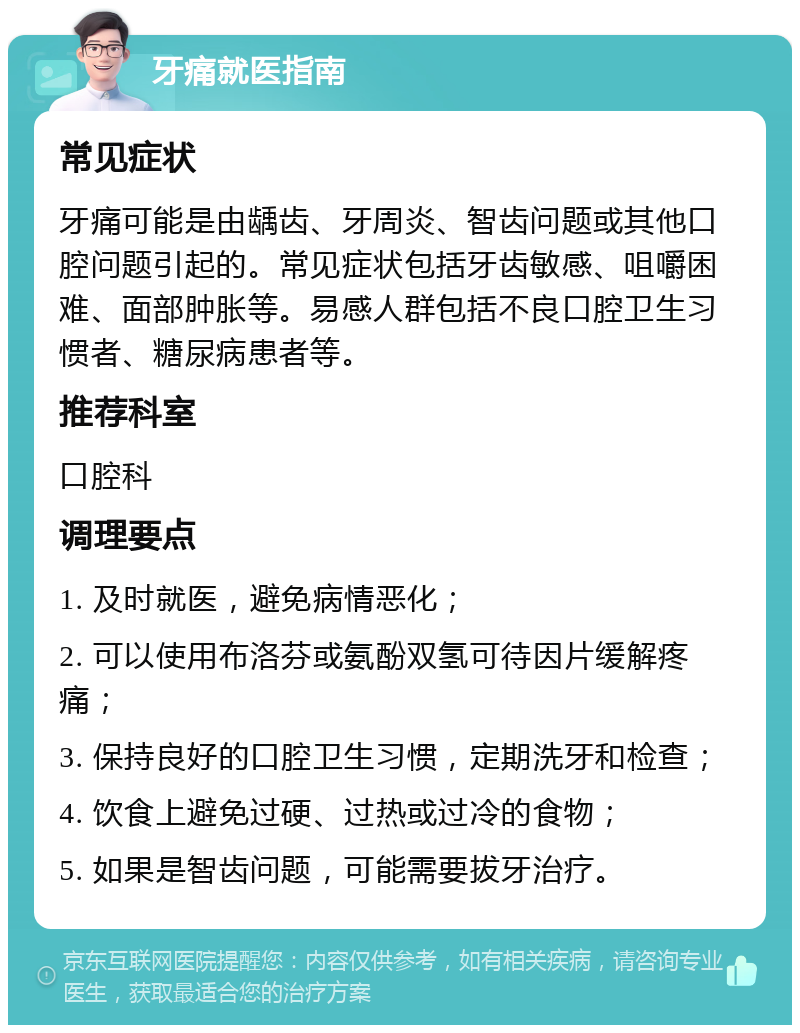 牙痛就医指南 常见症状 牙痛可能是由龋齿、牙周炎、智齿问题或其他口腔问题引起的。常见症状包括牙齿敏感、咀嚼困难、面部肿胀等。易感人群包括不良口腔卫生习惯者、糖尿病患者等。 推荐科室 口腔科 调理要点 1. 及时就医，避免病情恶化； 2. 可以使用布洛芬或氨酚双氢可待因片缓解疼痛； 3. 保持良好的口腔卫生习惯，定期洗牙和检查； 4. 饮食上避免过硬、过热或过冷的食物； 5. 如果是智齿问题，可能需要拔牙治疗。