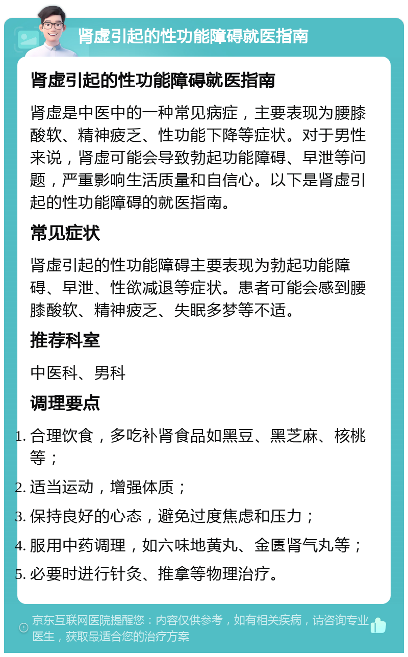 肾虚引起的性功能障碍就医指南 肾虚引起的性功能障碍就医指南 肾虚是中医中的一种常见病症，主要表现为腰膝酸软、精神疲乏、性功能下降等症状。对于男性来说，肾虚可能会导致勃起功能障碍、早泄等问题，严重影响生活质量和自信心。以下是肾虚引起的性功能障碍的就医指南。 常见症状 肾虚引起的性功能障碍主要表现为勃起功能障碍、早泄、性欲减退等症状。患者可能会感到腰膝酸软、精神疲乏、失眠多梦等不适。 推荐科室 中医科、男科 调理要点 合理饮食，多吃补肾食品如黑豆、黑芝麻、核桃等； 适当运动，增强体质； 保持良好的心态，避免过度焦虑和压力； 服用中药调理，如六味地黄丸、金匮肾气丸等； 必要时进行针灸、推拿等物理治疗。