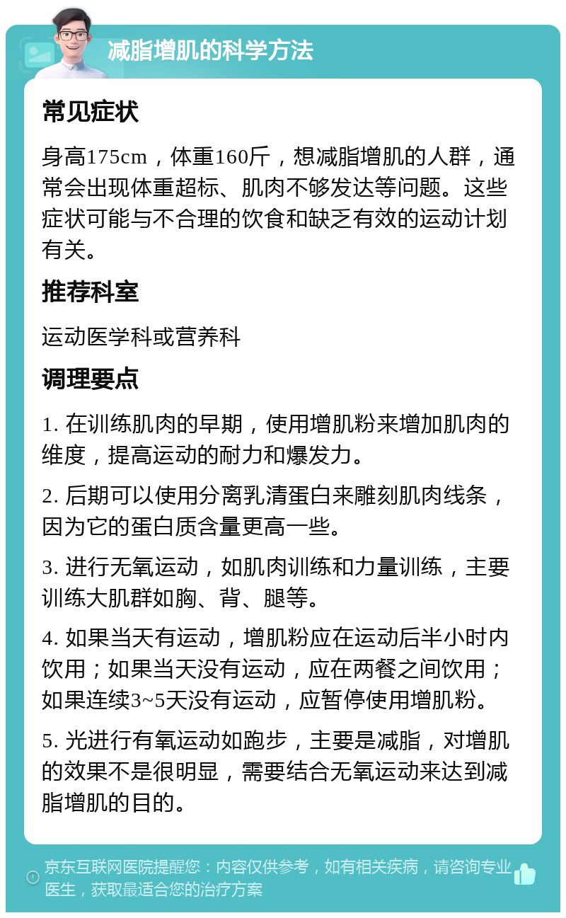 减脂增肌的科学方法 常见症状 身高175cm，体重160斤，想减脂增肌的人群，通常会出现体重超标、肌肉不够发达等问题。这些症状可能与不合理的饮食和缺乏有效的运动计划有关。 推荐科室 运动医学科或营养科 调理要点 1. 在训练肌肉的早期，使用增肌粉来增加肌肉的维度，提高运动的耐力和爆发力。 2. 后期可以使用分离乳清蛋白来雕刻肌肉线条，因为它的蛋白质含量更高一些。 3. 进行无氧运动，如肌肉训练和力量训练，主要训练大肌群如胸、背、腿等。 4. 如果当天有运动，增肌粉应在运动后半小时内饮用；如果当天没有运动，应在两餐之间饮用；如果连续3~5天没有运动，应暂停使用增肌粉。 5. 光进行有氧运动如跑步，主要是减脂，对增肌的效果不是很明显，需要结合无氧运动来达到减脂增肌的目的。