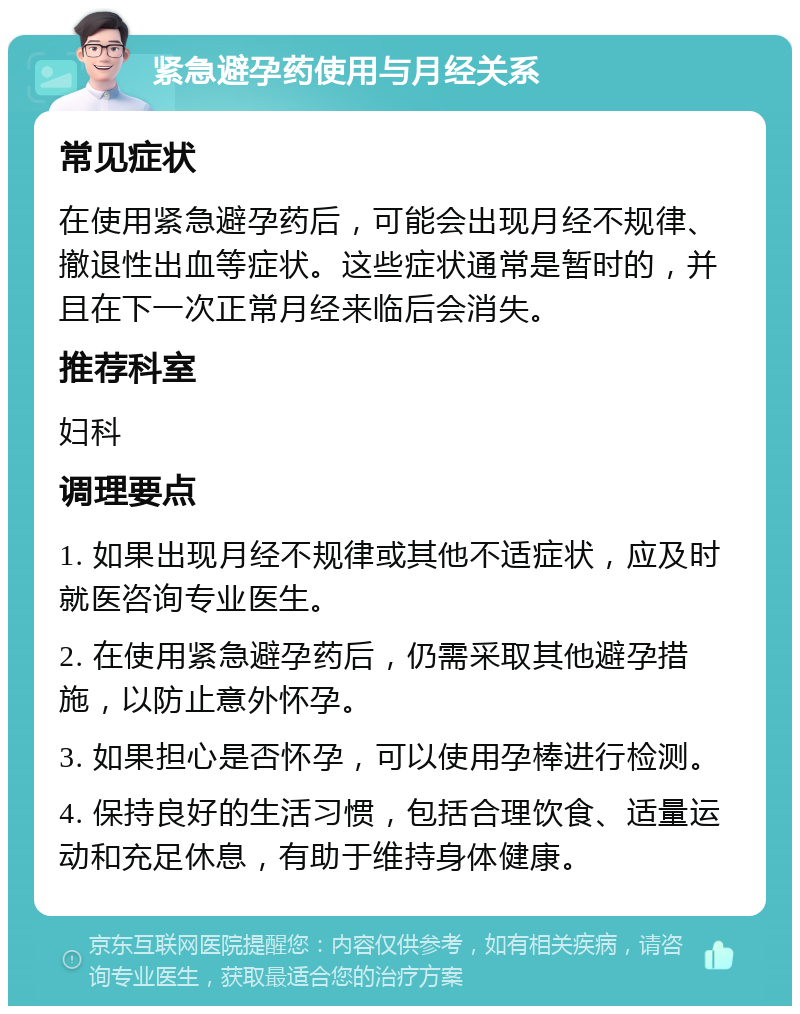 紧急避孕药使用与月经关系 常见症状 在使用紧急避孕药后，可能会出现月经不规律、撤退性出血等症状。这些症状通常是暂时的，并且在下一次正常月经来临后会消失。 推荐科室 妇科 调理要点 1. 如果出现月经不规律或其他不适症状，应及时就医咨询专业医生。 2. 在使用紧急避孕药后，仍需采取其他避孕措施，以防止意外怀孕。 3. 如果担心是否怀孕，可以使用孕棒进行检测。 4. 保持良好的生活习惯，包括合理饮食、适量运动和充足休息，有助于维持身体健康。