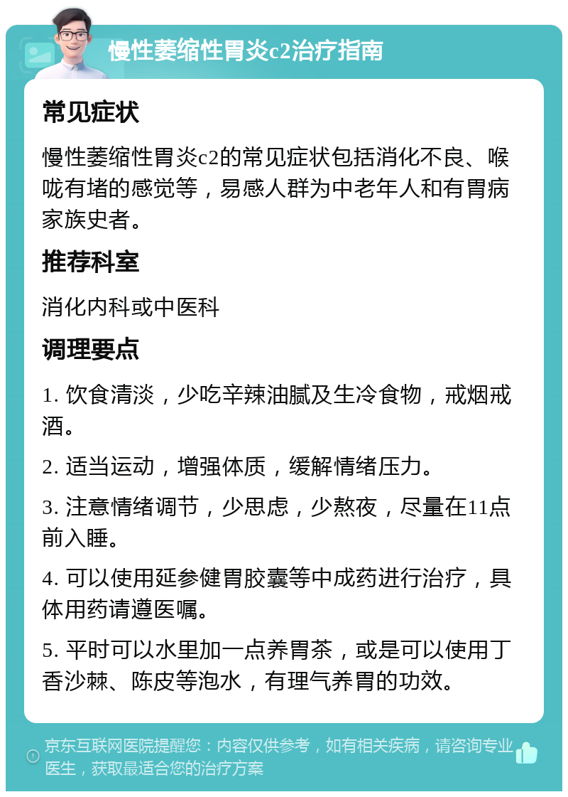 慢性萎缩性胃炎c2治疗指南 常见症状 慢性萎缩性胃炎c2的常见症状包括消化不良、喉咙有堵的感觉等，易感人群为中老年人和有胃病家族史者。 推荐科室 消化内科或中医科 调理要点 1. 饮食清淡，少吃辛辣油腻及生冷食物，戒烟戒酒。 2. 适当运动，增强体质，缓解情绪压力。 3. 注意情绪调节，少思虑，少熬夜，尽量在11点前入睡。 4. 可以使用延参健胃胶囊等中成药进行治疗，具体用药请遵医嘱。 5. 平时可以水里加一点养胃茶，或是可以使用丁香沙棘、陈皮等泡水，有理气养胃的功效。