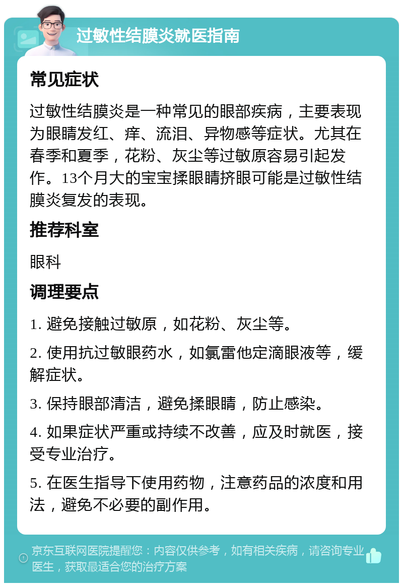 过敏性结膜炎就医指南 常见症状 过敏性结膜炎是一种常见的眼部疾病，主要表现为眼睛发红、痒、流泪、异物感等症状。尤其在春季和夏季，花粉、灰尘等过敏原容易引起发作。13个月大的宝宝揉眼睛挤眼可能是过敏性结膜炎复发的表现。 推荐科室 眼科 调理要点 1. 避免接触过敏原，如花粉、灰尘等。 2. 使用抗过敏眼药水，如氯雷他定滴眼液等，缓解症状。 3. 保持眼部清洁，避免揉眼睛，防止感染。 4. 如果症状严重或持续不改善，应及时就医，接受专业治疗。 5. 在医生指导下使用药物，注意药品的浓度和用法，避免不必要的副作用。