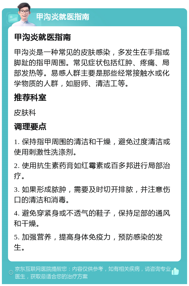 甲沟炎就医指南 甲沟炎就医指南 甲沟炎是一种常见的皮肤感染，多发生在手指或脚趾的指甲周围。常见症状包括红肿、疼痛、局部发热等。易感人群主要是那些经常接触水或化学物质的人群，如厨师、清洁工等。 推荐科室 皮肤科 调理要点 1. 保持指甲周围的清洁和干燥，避免过度清洁或使用刺激性洗涤剂。 2. 使用抗生素药膏如红霉素或百多邦进行局部治疗。 3. 如果形成脓肿，需要及时切开排脓，并注意伤口的清洁和消毒。 4. 避免穿紧身或不透气的鞋子，保持足部的通风和干燥。 5. 加强营养，提高身体免疫力，预防感染的发生。