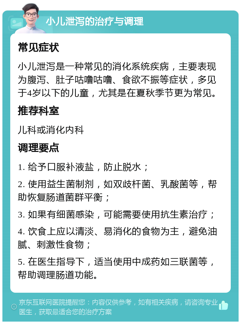 小儿泄泻的治疗与调理 常见症状 小儿泄泻是一种常见的消化系统疾病，主要表现为腹泻、肚子咕噜咕噜、食欲不振等症状，多见于4岁以下的儿童，尤其是在夏秋季节更为常见。 推荐科室 儿科或消化内科 调理要点 1. 给予口服补液盐，防止脱水； 2. 使用益生菌制剂，如双歧杆菌、乳酸菌等，帮助恢复肠道菌群平衡； 3. 如果有细菌感染，可能需要使用抗生素治疗； 4. 饮食上应以清淡、易消化的食物为主，避免油腻、刺激性食物； 5. 在医生指导下，适当使用中成药如三联菌等，帮助调理肠道功能。