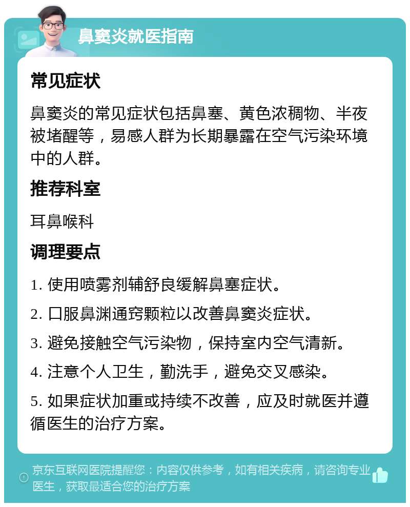 鼻窦炎就医指南 常见症状 鼻窦炎的常见症状包括鼻塞、黄色浓稠物、半夜被堵醒等，易感人群为长期暴露在空气污染环境中的人群。 推荐科室 耳鼻喉科 调理要点 1. 使用喷雾剂辅舒良缓解鼻塞症状。 2. 口服鼻渊通窍颗粒以改善鼻窦炎症状。 3. 避免接触空气污染物，保持室内空气清新。 4. 注意个人卫生，勤洗手，避免交叉感染。 5. 如果症状加重或持续不改善，应及时就医并遵循医生的治疗方案。