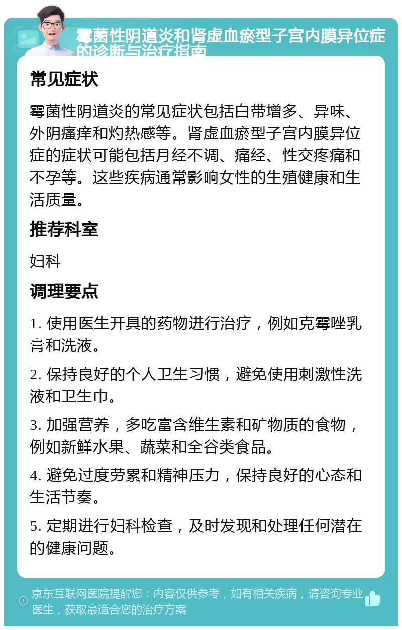 霉菌性阴道炎和肾虚血瘀型子宫内膜异位症的诊断与治疗指南 常见症状 霉菌性阴道炎的常见症状包括白带增多、异味、外阴瘙痒和灼热感等。肾虚血瘀型子宫内膜异位症的症状可能包括月经不调、痛经、性交疼痛和不孕等。这些疾病通常影响女性的生殖健康和生活质量。 推荐科室 妇科 调理要点 1. 使用医生开具的药物进行治疗，例如克霉唑乳膏和洗液。 2. 保持良好的个人卫生习惯，避免使用刺激性洗液和卫生巾。 3. 加强营养，多吃富含维生素和矿物质的食物，例如新鲜水果、蔬菜和全谷类食品。 4. 避免过度劳累和精神压力，保持良好的心态和生活节奏。 5. 定期进行妇科检查，及时发现和处理任何潜在的健康问题。