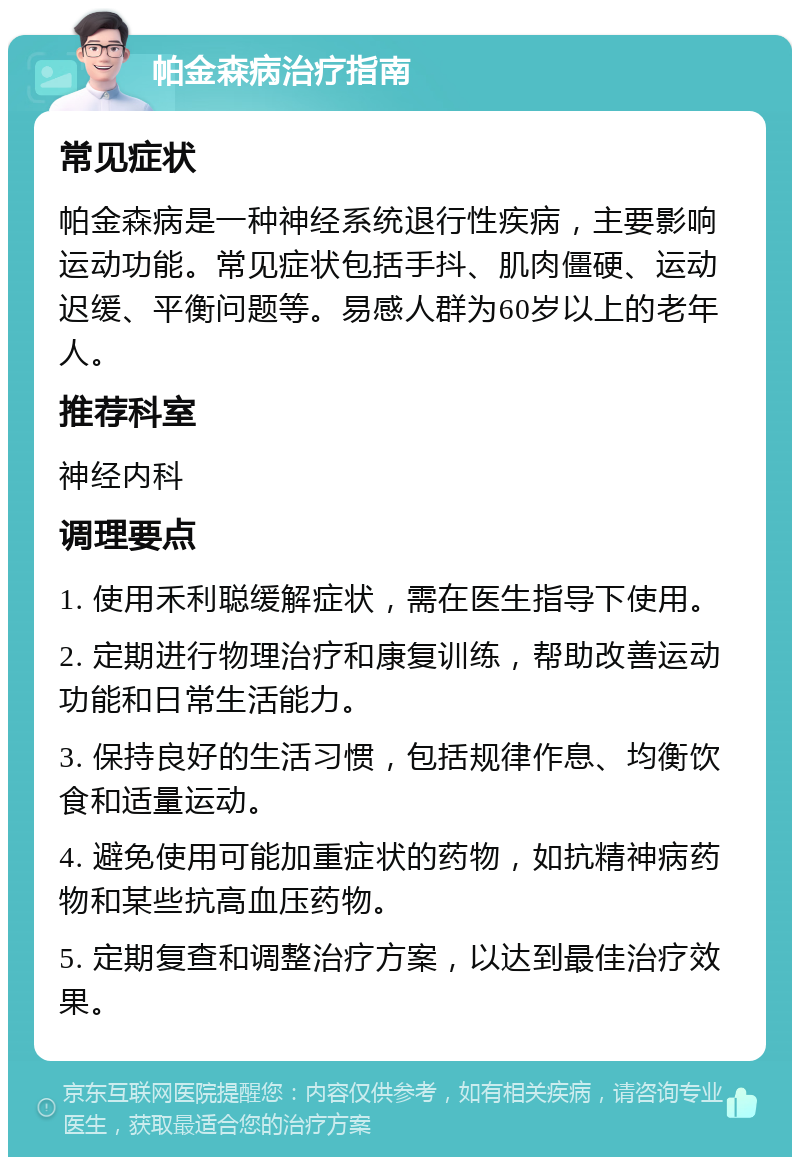 帕金森病治疗指南 常见症状 帕金森病是一种神经系统退行性疾病，主要影响运动功能。常见症状包括手抖、肌肉僵硬、运动迟缓、平衡问题等。易感人群为60岁以上的老年人。 推荐科室 神经内科 调理要点 1. 使用禾利聪缓解症状，需在医生指导下使用。 2. 定期进行物理治疗和康复训练，帮助改善运动功能和日常生活能力。 3. 保持良好的生活习惯，包括规律作息、均衡饮食和适量运动。 4. 避免使用可能加重症状的药物，如抗精神病药物和某些抗高血压药物。 5. 定期复查和调整治疗方案，以达到最佳治疗效果。