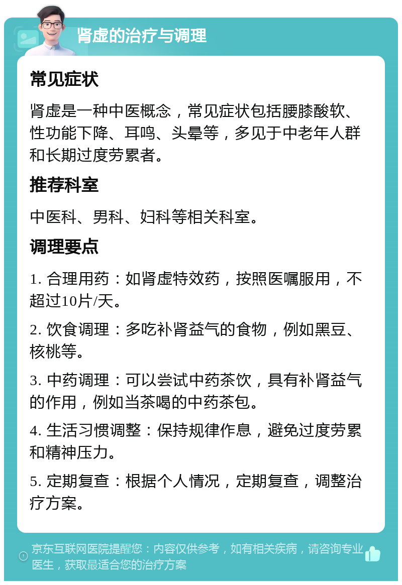 肾虚的治疗与调理 常见症状 肾虚是一种中医概念，常见症状包括腰膝酸软、性功能下降、耳鸣、头晕等，多见于中老年人群和长期过度劳累者。 推荐科室 中医科、男科、妇科等相关科室。 调理要点 1. 合理用药：如肾虚特效药，按照医嘱服用，不超过10片/天。 2. 饮食调理：多吃补肾益气的食物，例如黑豆、核桃等。 3. 中药调理：可以尝试中药茶饮，具有补肾益气的作用，例如当茶喝的中药茶包。 4. 生活习惯调整：保持规律作息，避免过度劳累和精神压力。 5. 定期复查：根据个人情况，定期复查，调整治疗方案。